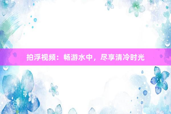 拍浮视频：畅游水中，尽享清冷时光