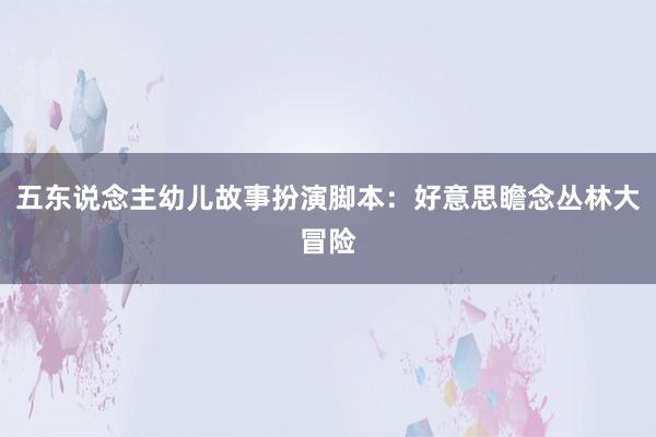 五东说念主幼儿故事扮演脚本:好意思瞻念丛林大冒险